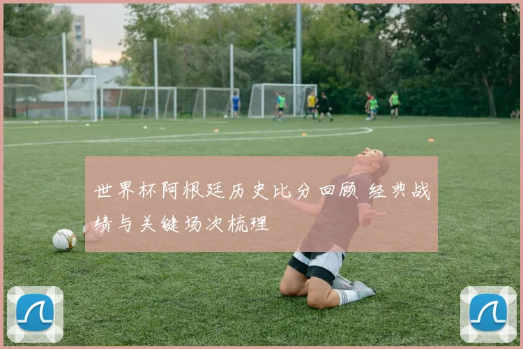世界杯阿根廷历史比分回顾 经典战绩与关键场次梳理