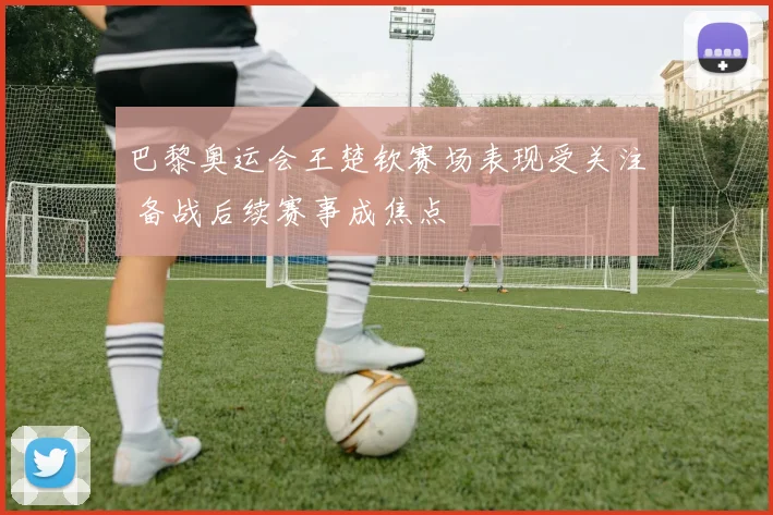 巴黎奥运会王楚钦赛场表现受关注 备战后续赛事成焦点