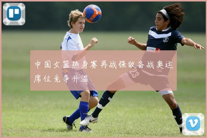 中国女篮热身赛再战强敌备战奥运席位竞争升温