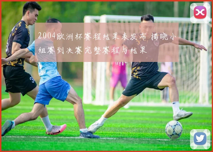 2004欧洲杯赛程结果表发布 揭晓小组赛到决赛完整赛程与结果
