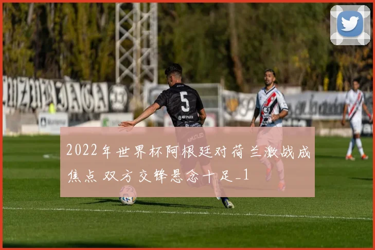 2022年世界杯阿根廷对荷兰激战成焦点 双方交锋悬念十足_1