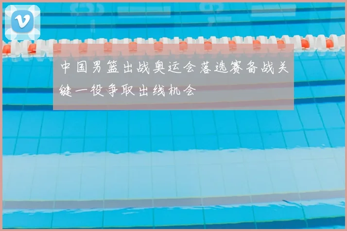 中国男篮出战奥运会落选赛备战关键一役争取出线机会