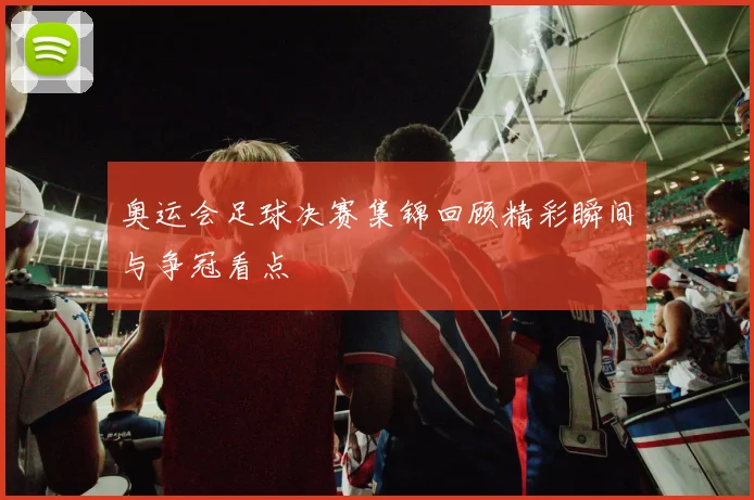 奥运会足球决赛集锦回顾精彩瞬间与争冠看点