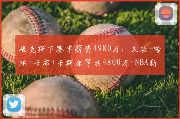 福克斯下赛季薪资4980万,文班+哈珀+卡布+卡斯尔等共4800万-NBA新闻