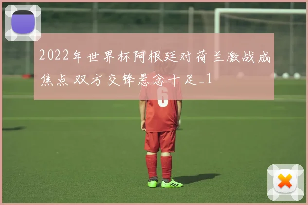 2022年世界杯阿根廷对荷兰激战成焦点 双方交锋悬念十足_1