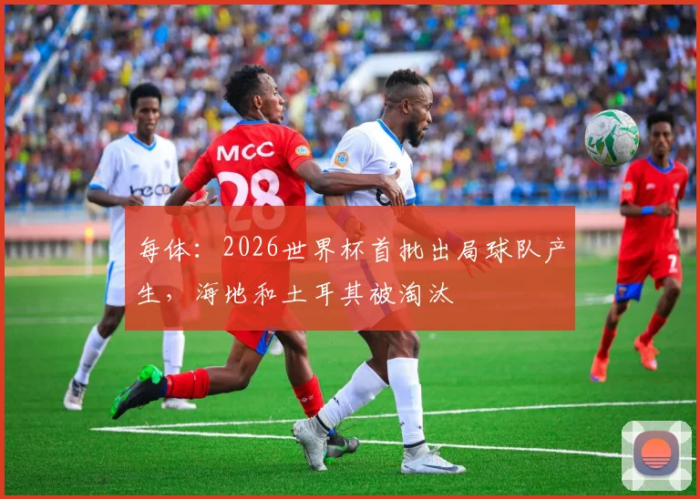 每体:2026世界杯首批出局球队产生,海地和土耳其被淘汰