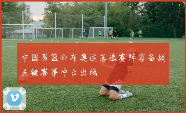 中国男篮公布奥运落选赛阵容备战关键赛事冲击出线