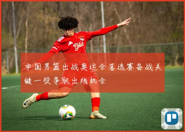 中国男篮出战奥运会落选赛备战关键一役争取出线机会