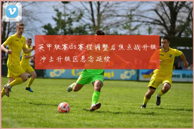 英甲联赛ds赛程调整后焦点战升级 冲击升级区悬念延续