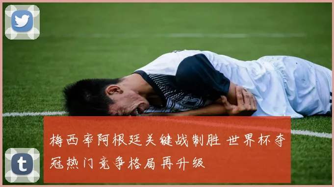 梅西率阿根廷关键战制胜 世界杯夺冠热门竞争格局再升级