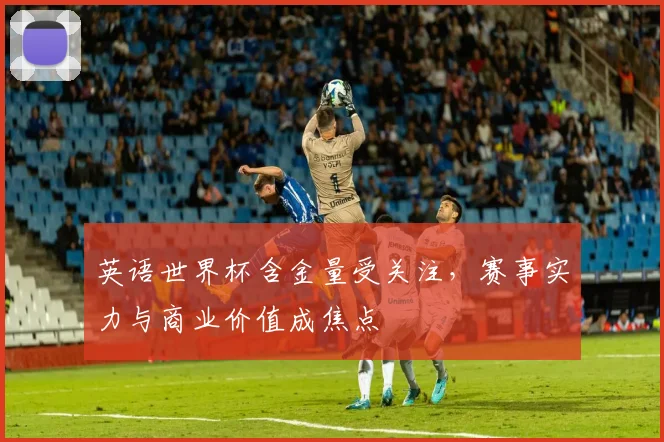 英语世界杯含金量受关注,赛事实力与商业价值成焦点