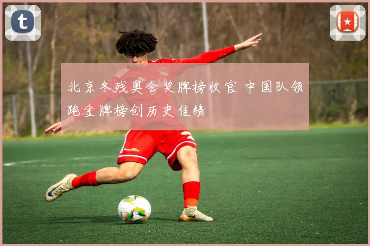 北京冬残奥会奖牌榜收官 中国队领跑金牌榜创历史佳绩