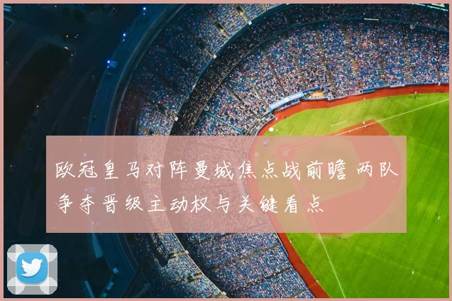欧冠皇马对阵曼城焦点战前瞻 两队争夺晋级主动权与关键看点