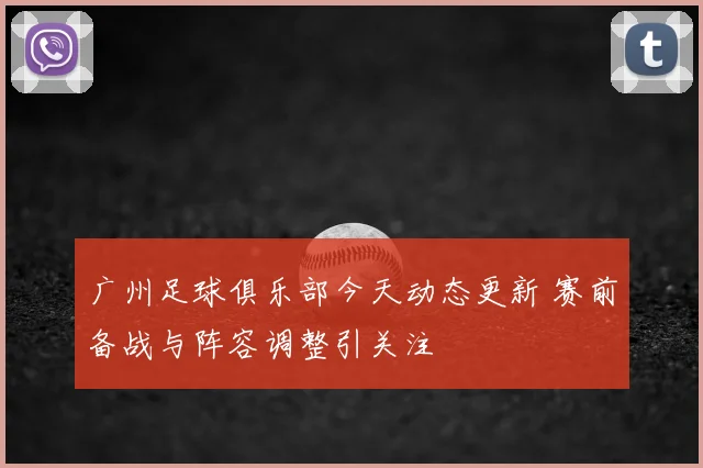 广州足球俱乐部今天动态更新 赛前备战与阵容调整引关注