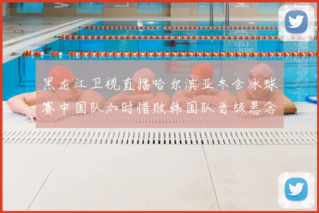 黑龙江卫视直播哈尔滨亚冬会冰球赛中国队加时惜败韩国队晋级悬念延续