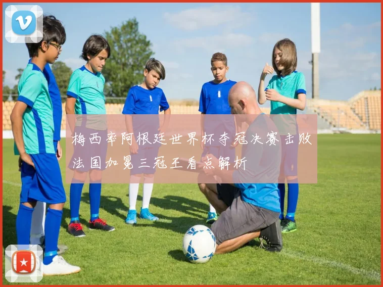 梅西率阿根廷世界杯夺冠决赛击败法国加冕三冠王看点解析