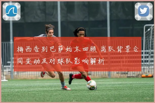 梅西告别巴萨始末回顾 离队背景合同变动及对球队影响解析