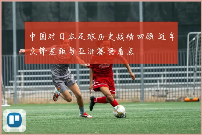 中国对日本足球历史战绩回顾 近年交锋差距与亚洲赛场看点