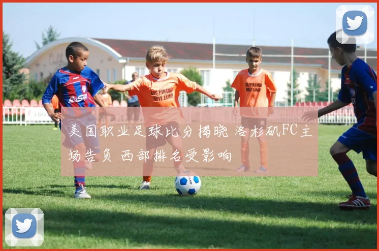 美国职业足球比分揭晓 洛杉矶FC主场告负 西部排名受影响