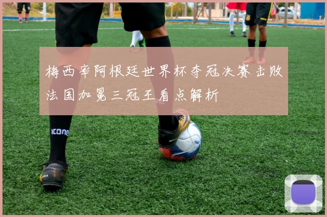 梅西率阿根廷世界杯夺冠决赛击败法国加冕三冠王看点解析