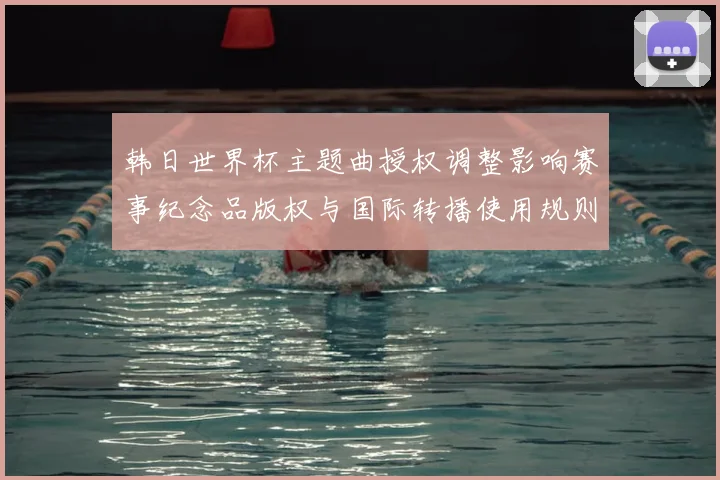 韩日世界杯主题曲授权调整影响赛事纪念品版权与国际转播使用规则
