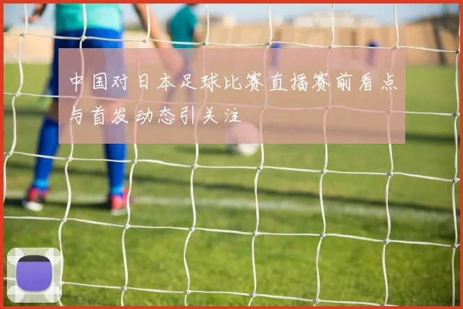 中国对日本足球比赛直播赛前看点与首发动态引关注