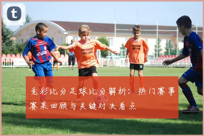 竞彩比分足球比分解析：热门赛事赛果回顾与关键对决看点