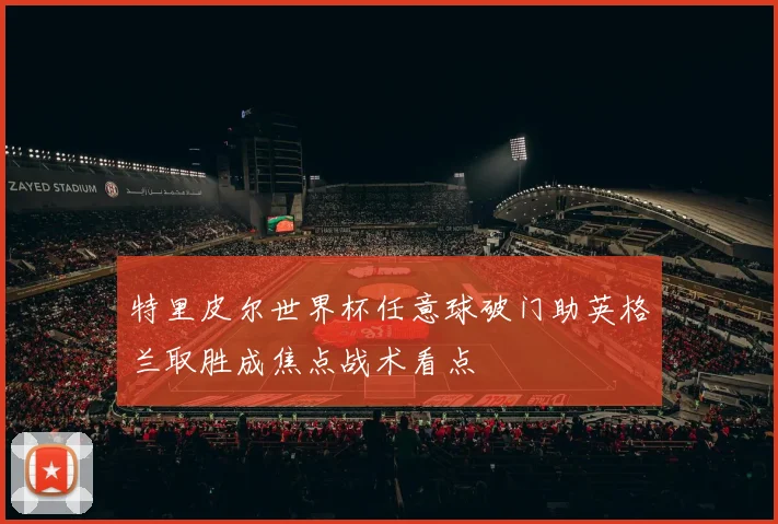 特里皮尔世界杯任意球破门助英格兰取胜成焦点战术看点