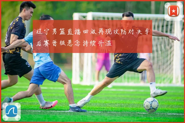 辽宁男篮直播回放再现攻防对决季后赛晋级悬念持续升温