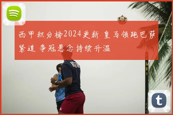 西甲积分榜2024更新 皇马领跑巴萨紧追 争冠悬念持续升温