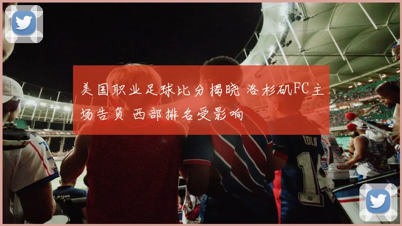 美国职业足球比分揭晓 洛杉矶FC主场告负 西部排名受影响