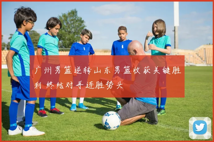 广州男篮逆转山东男篮收获关键胜利 终结对手连胜势头