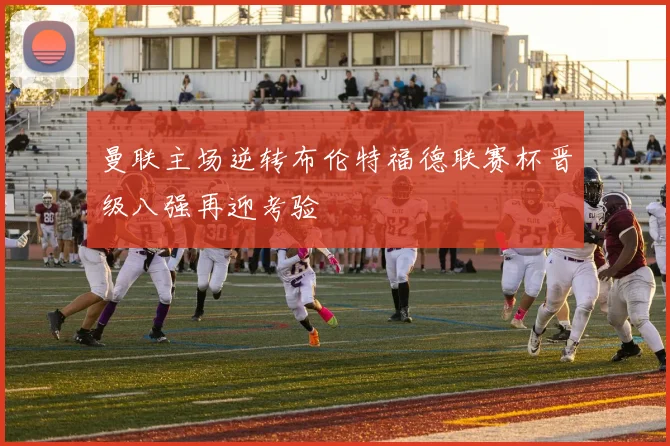 曼联主场逆转布伦特福德联赛杯晋级八强再迎考验