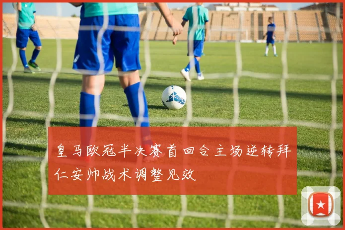 皇马欧冠半决赛首回合主场逆转拜仁安帅战术调整见效