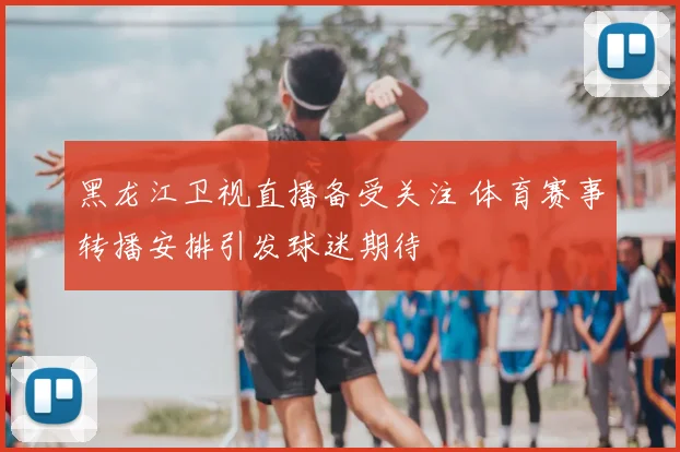 黑龙江卫视直播备受关注 体育赛事转播安排引发球迷期待