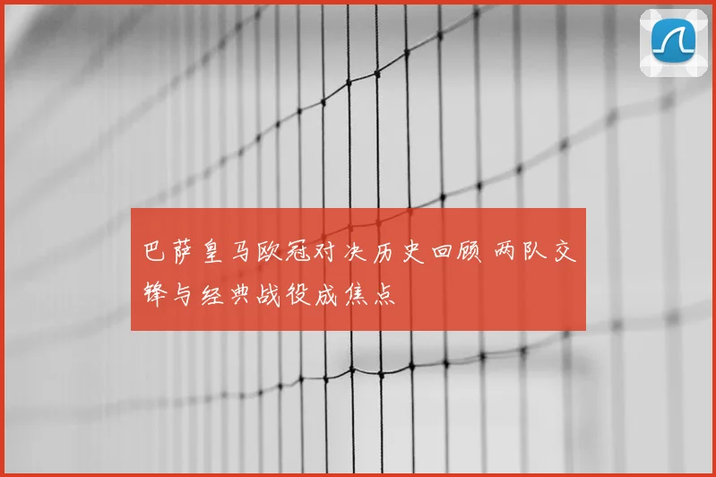 巴萨皇马欧冠对决历史回顾 两队交锋与经典战役成焦点