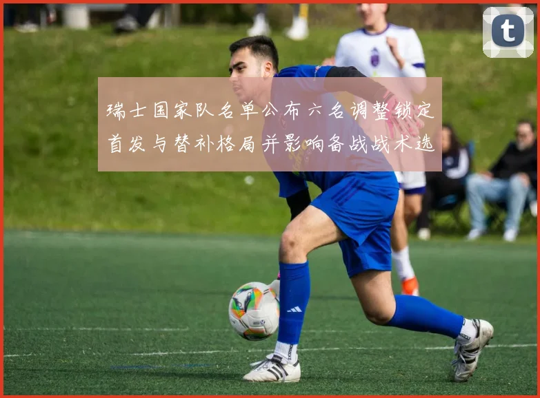 瑞士国家队名单公布六名调整锁定首发与替补格局并影响备战战术选择