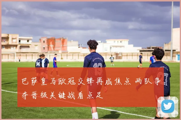 巴萨皇马欧冠交锋再成焦点 两队争夺晋级关键战看点足