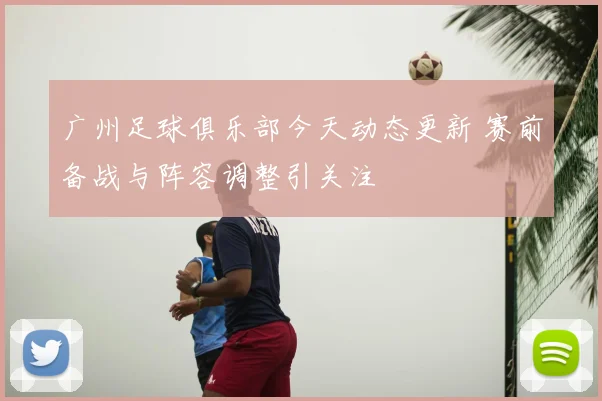 广州足球俱乐部今天动态更新 赛前备战与阵容调整引关注
