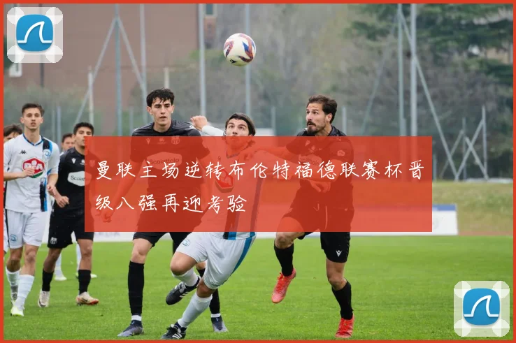 曼联主场逆转布伦特福德联赛杯晋级八强再迎考验