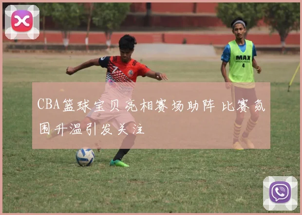 CBA篮球宝贝亮相赛场助阵 比赛氛围升温引发关注