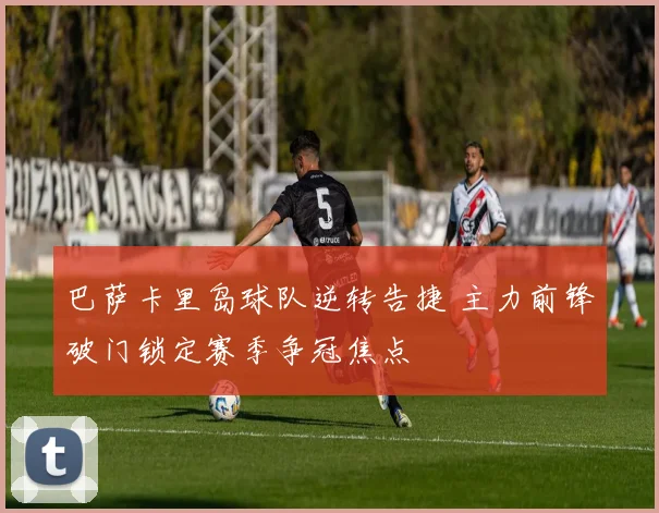 巴萨卡里岛球队逆转告捷 主力前锋破门锁定赛季争冠焦点