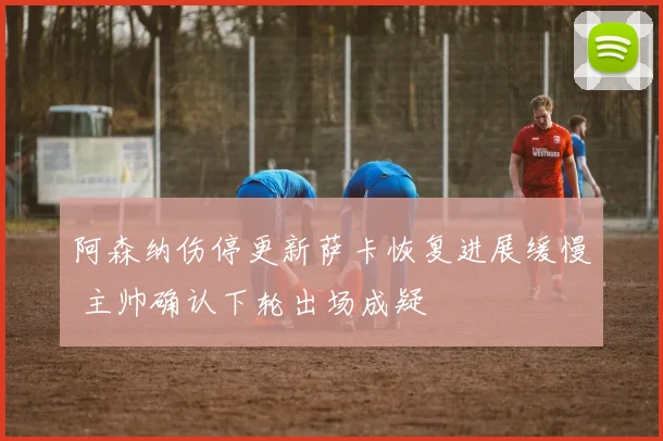 阿森纳伤停更新萨卡恢复进展缓慢 主帅确认下轮出场成疑