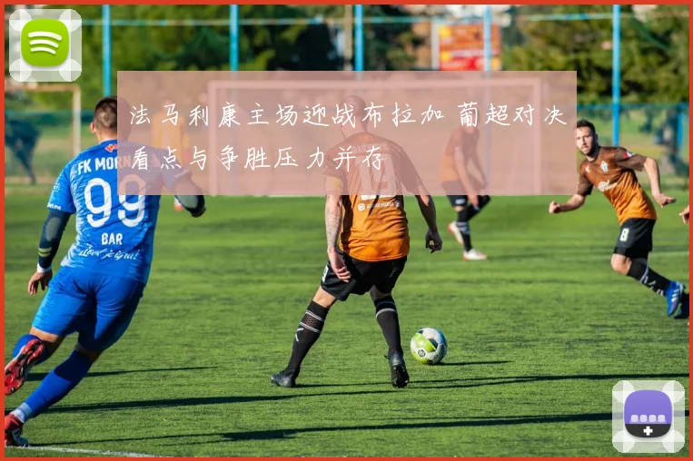 法马利康主场迎战布拉加 葡超对决看点与争胜压力并存