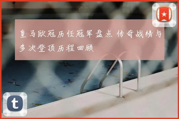 皇马欧冠历任冠军盘点 传奇战绩与多次登顶历程回顾