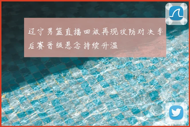 辽宁男篮直播回放再现攻防对决季后赛晋级悬念持续升温