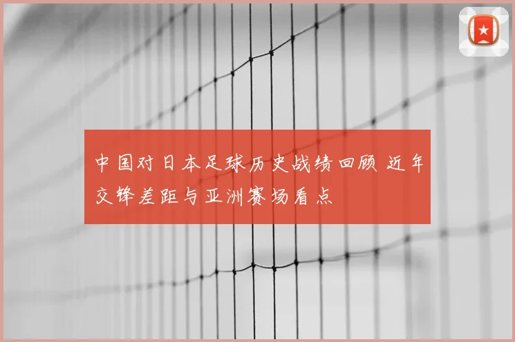 中国对日本足球历史战绩回顾 近年交锋差距与亚洲赛场看点