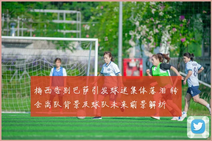 梅西告别巴萨引发球迷集体落泪 转会离队背景及球队未来前景解析