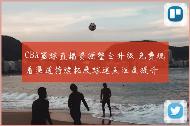 CBA篮球直播资源整合升级 免费观看渠道持续拓展球迷关注度提升