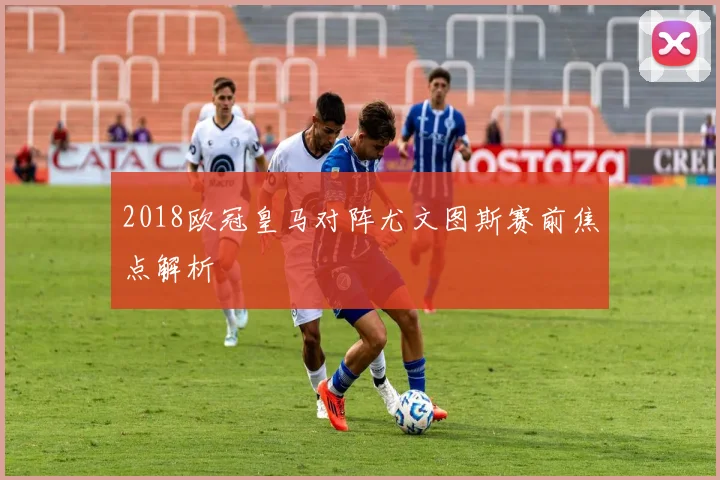 2018欧冠皇马对阵尤文图斯赛前焦点解析